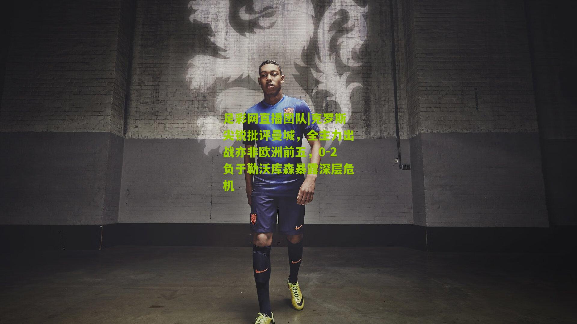 克罗斯尖锐批评曼城,全主力出战亦非欧洲前五,0-2负于勒沃库森暴露深层危机